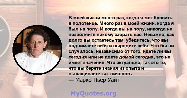 В моей жизни много раз, когда я мог бросить в полотенце. Много раз в моей жизни, когда я был на полу. И когда вы на полу, никогда не позволяйте никому забрать вас. Неважно, как долго вы остаетесь там, убедитесь, что вы