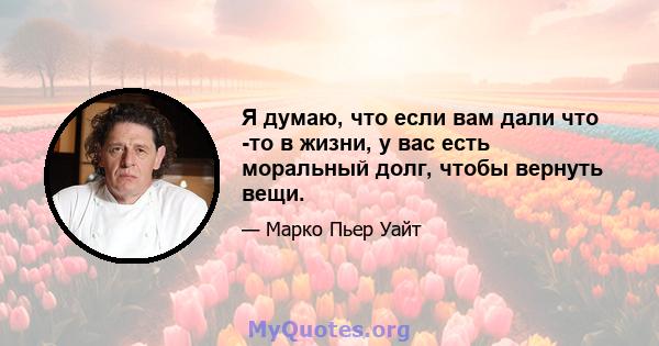 Я думаю, что если вам дали что -то в жизни, у вас есть моральный долг, чтобы вернуть вещи.