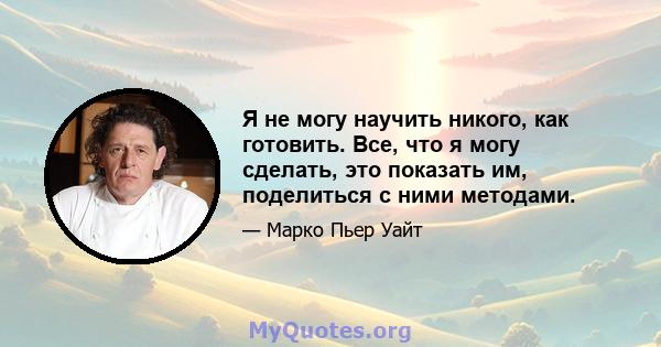 Я не могу научить никого, как готовить. Все, что я могу сделать, это показать им, поделиться с ними методами.