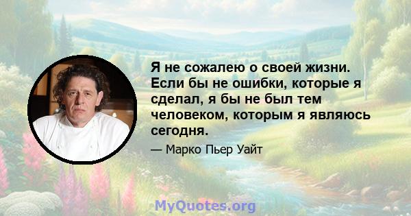 Я не сожалею о своей жизни. Если бы не ошибки, которые я сделал, я бы не был тем человеком, которым я являюсь сегодня.