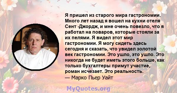 Я пришел из старого мира гастрономии. Много лет назад я вошел на кухни отеля Сент -Джордж, и мне очень повезло, что я работал на поваров, которые стояли за их пелями. Я видел этот мир гастрономии. Я могу сидеть здесь