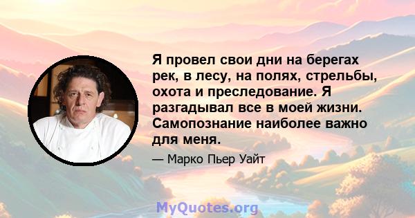 Я провел свои дни на берегах рек, в лесу, на полях, стрельбы, охота и преследование. Я разгадывал все в моей жизни. Самопознание наиболее важно для меня.