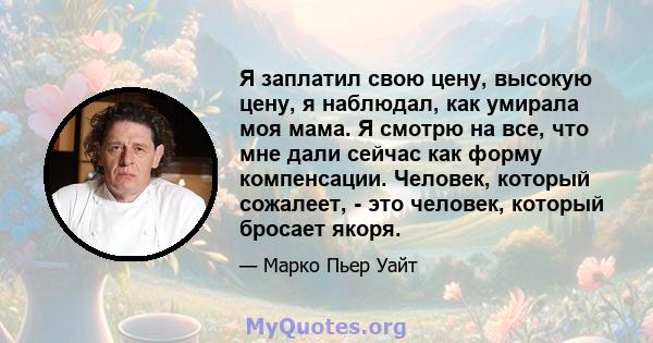 Я заплатил свою цену, высокую цену, я наблюдал, как умирала моя мама. Я смотрю на все, что мне дали сейчас как форму компенсации. Человек, который сожалеет, - это человек, который бросает якоря.