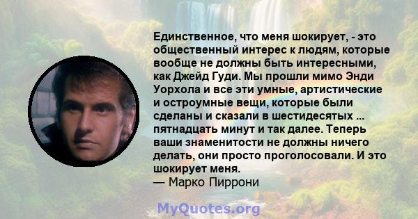 Единственное, что меня шокирует, - это общественный интерес к людям, которые вообще не должны быть интересными, как Джейд Гуди. Мы прошли мимо Энди Уорхола и все эти умные, артистические и остроумные вещи, которые были