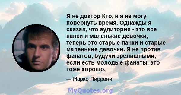 Я не доктор Кто, и я не могу повернуть время. Однажды я сказал, что аудитория - это все панки и маленькие девочки, теперь это старые панки и старые маленькие девочки. Я не против фанатов, будучи зрелищными, если есть