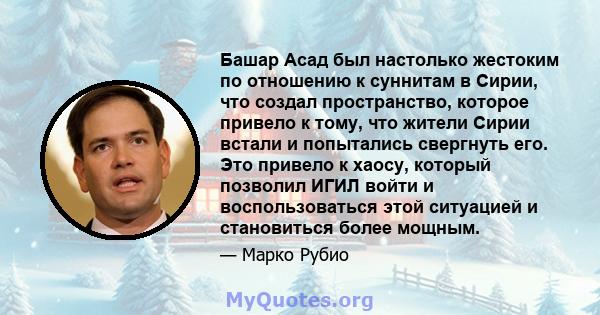 Башар Асад был настолько жестоким по отношению к суннитам в Сирии, что создал пространство, которое привело к тому, что жители Сирии встали и попытались свергнуть его. Это привело к хаосу, который позволил ИГИЛ войти и