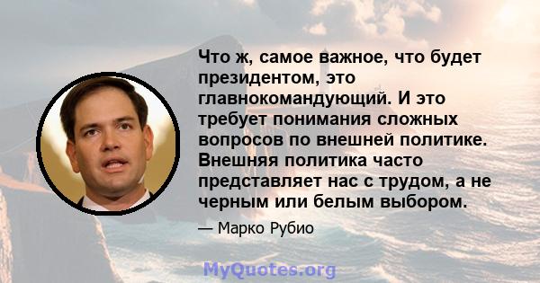 Что ж, самое важное, что будет президентом, это главнокомандующий. И это требует понимания сложных вопросов по внешней политике. Внешняя политика часто представляет нас с трудом, а не черным или белым выбором.