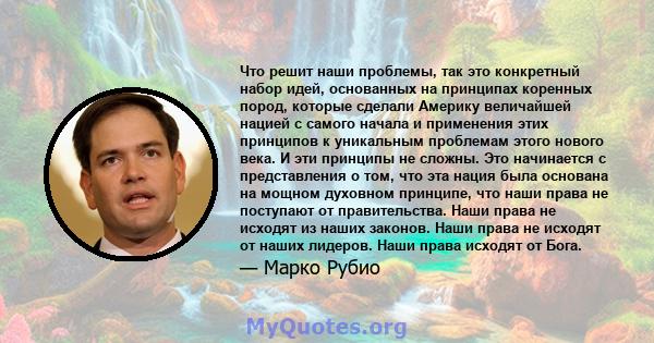 Что решит наши проблемы, так это конкретный набор идей, основанных на принципах коренных пород, которые сделали Америку величайшей нацией с самого начала и применения этих принципов к уникальным проблемам этого нового