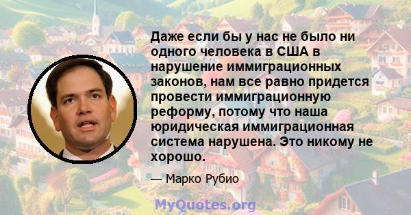 Даже если бы у нас не было ни одного человека в США в нарушение иммиграционных законов, нам все равно придется провести иммиграционную реформу, потому что наша юридическая иммиграционная система нарушена. Это никому не