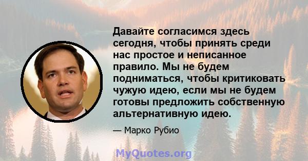 Давайте согласимся здесь сегодня, чтобы принять среди нас простое и неписанное правило. Мы не будем подниматься, чтобы критиковать чужую идею, если мы не будем готовы предложить собственную альтернативную идею.