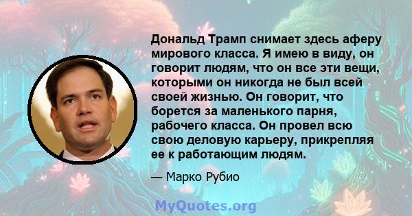 Дональд Трамп снимает здесь аферу мирового класса. Я имею в виду, он говорит людям, что он все эти вещи, которыми он никогда не был всей своей жизнью. Он говорит, что борется за маленького парня, рабочего класса. Он