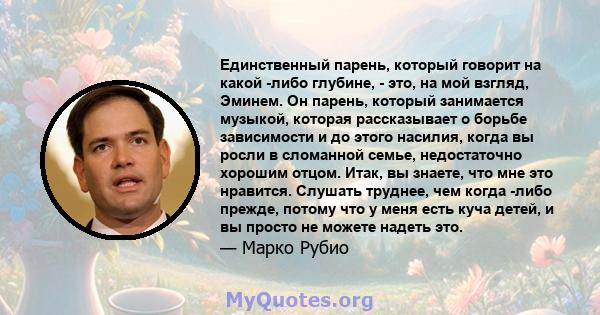 Единственный парень, который говорит на какой -либо глубине, - это, на мой взгляд, Эминем. Он парень, который занимается музыкой, которая рассказывает о борьбе зависимости и до этого насилия, когда вы росли в сломанной