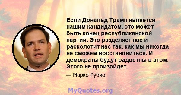 Если Дональд Трамп является нашим кандидатом, это может быть конец республиканской партии. Это разделяет нас и расколотит нас так, как мы никогда не сможем восстановиться. И демократы будут радостны в этом. Этого не