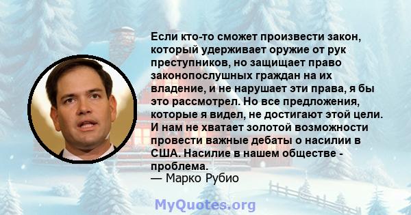 Если кто-то сможет произвести закон, который удерживает оружие от рук преступников, но защищает право законопослушных граждан на их владение, и не нарушает эти права, я бы это рассмотрел. Но все предложения, которые я