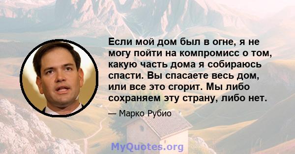 Если мой дом был в огне, я не могу пойти на компромисс о том, какую часть дома я собираюсь спасти. Вы спасаете весь дом, или все это сгорит. Мы либо сохраняем эту страну, либо нет.