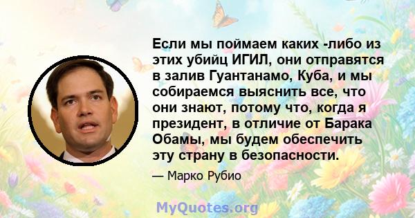 Если мы поймаем каких -либо из этих убийц ИГИЛ, они отправятся в залив Гуантанамо, Куба, и мы собираемся выяснить все, что они знают, потому что, когда я президент, в отличие от Барака Обамы, мы будем обеспечить эту