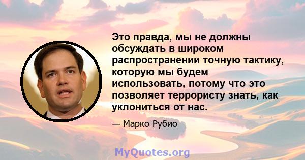 Это правда, мы не должны обсуждать в широком распространении точную тактику, которую мы будем использовать, потому что это позволяет террористу знать, как уклониться от нас.