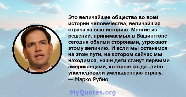 Это величайшее общество во всей истории человечества, величайшая страна за всю историю. Многие из решений, принимаемых в Вашингтоне сегодня обеими сторонами, угрожают этому величию. И если мы останемся на этом пути, на