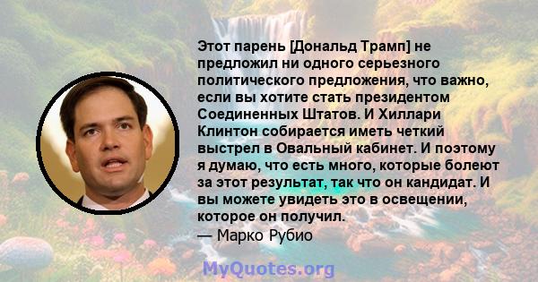 Этот парень [Дональд Трамп] не предложил ни одного серьезного политического предложения, что важно, если вы хотите стать президентом Соединенных Штатов. И Хиллари Клинтон собирается иметь четкий выстрел в Овальный