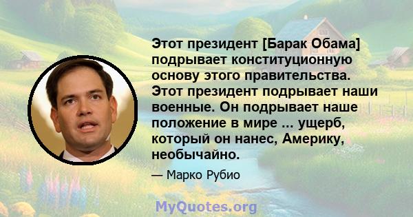 Этот президент [Барак Обама] подрывает конституционную основу этого правительства. Этот президент подрывает наши военные. Он подрывает наше положение в мире ... ущерб, который он нанес, Америку, необычайно.