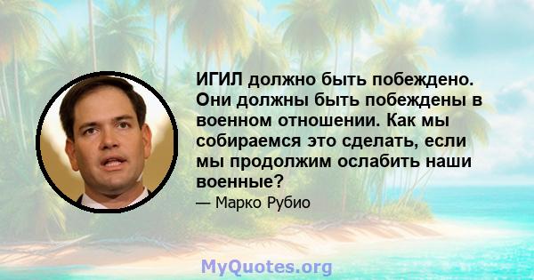 ИГИЛ должно быть побеждено. Они должны быть побеждены в военном отношении. Как мы собираемся это сделать, если мы продолжим ослабить наши военные?