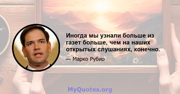 Иногда мы узнали больше из газет больше, чем на наших открытых слушаниях, конечно.