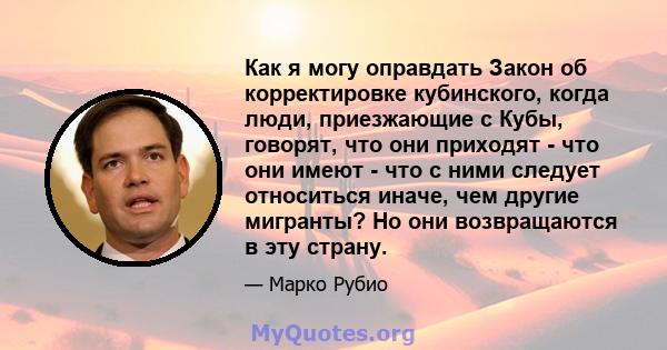 Как я могу оправдать Закон об корректировке кубинского, когда люди, приезжающие с Кубы, говорят, что они приходят - что они имеют - что с ними следует относиться иначе, чем другие мигранты? Но они возвращаются в эту