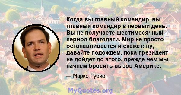 Когда вы главный командир, вы главный командир в первый день. Вы не получаете шестимесячный период благодати. Мир не просто останавливается и скажет: ну, давайте подождем, пока президент не дойдет до этого, прежде чем