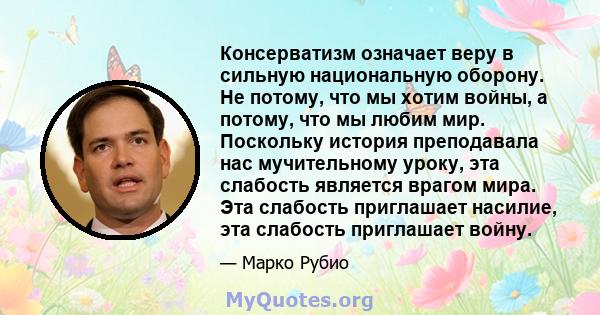 Консерватизм означает веру в сильную национальную оборону. Не потому, что мы хотим войны, а потому, что мы любим мир. Поскольку история преподавала нас мучительному уроку, эта слабость является врагом мира. Эта слабость 