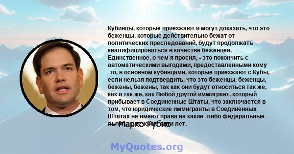 Кубинцы, которые приезжают и могут доказать, что это беженцы, которые действительно бежат от политических преследований, будут продолжать квалифицироваться в качестве беженцев. Единственное, о чем я просил, - это