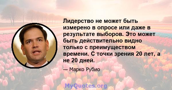 Лидерство не может быть измерено в опросе или даже в результате выборов. Это может быть действительно видно только с преимуществом времени. С точки зрения 20 лет, а не 20 дней.