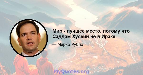 Мир - лучшее место, потому что Саддам Хусейн не в Ираке.