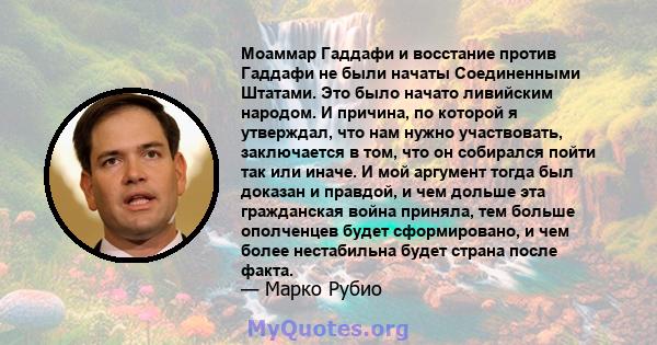 Моаммар Гаддафи и восстание против Гаддафи не были начаты Соединенными Штатами. Это было начато ливийским народом. И причина, по которой я утверждал, что нам нужно участвовать, заключается в том, что он собирался пойти