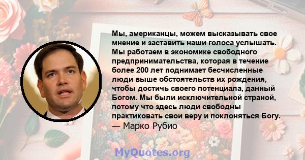 Мы, американцы, можем высказывать свое мнение и заставить наши голоса услышать. Мы работаем в экономике свободного предпринимательства, которая в течение более 200 лет поднимает бесчисленные люди выше обстоятельств их