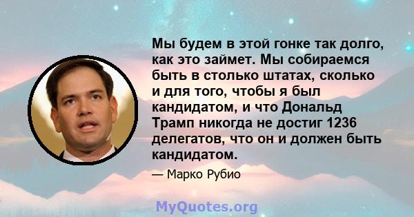 Мы будем в этой гонке так долго, как это займет. Мы собираемся быть в столько штатах, сколько и для того, чтобы я был кандидатом, и что Дональд Трамп никогда не достиг 1236 делегатов, что он и должен быть кандидатом.