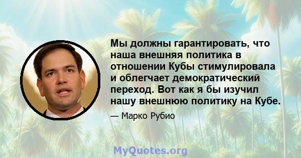 Мы должны гарантировать, что наша внешняя политика в отношении Кубы стимулировала и облегчает демократический переход. Вот как я бы изучил нашу внешнюю политику на Кубе.