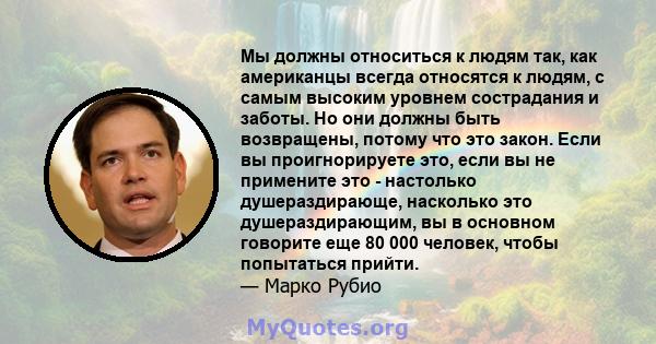 Мы должны относиться к людям так, как американцы всегда относятся к людям, с самым высоким уровнем сострадания и заботы. Но они должны быть возвращены, потому что это закон. Если вы проигнорируете это, если вы не