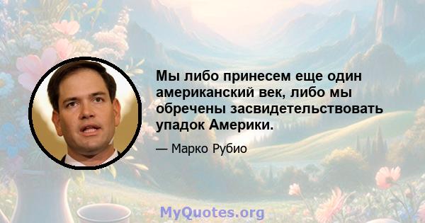 Мы либо принесем еще один американский век, либо мы обречены засвидетельствовать упадок Америки.