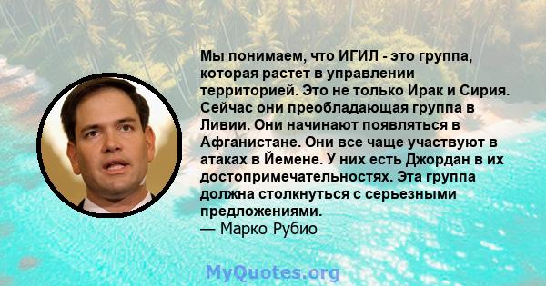 Мы понимаем, что ИГИЛ - это группа, которая растет в управлении территорией. Это не только Ирак и Сирия. Сейчас они преобладающая группа в Ливии. Они начинают появляться в Афганистане. Они все чаще участвуют в атаках в