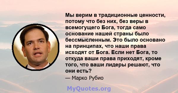 Мы верим в традиционные ценности, потому что без них, без веры в всемогущего Бога, тогда само основание нашей страны было бессмысленным. Это было основано на принципах, что наши права исходят от Бога. Если нет Бога, то