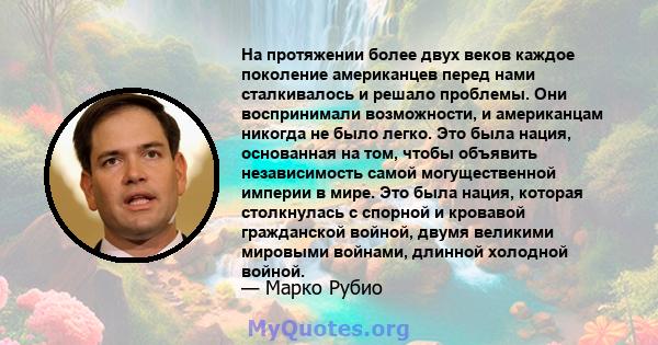 На протяжении более двух веков каждое поколение американцев перед нами сталкивалось и решало проблемы. Они воспринимали возможности, и американцам никогда не было легко. Это была нация, основанная на том, чтобы объявить 