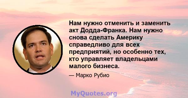 Нам нужно отменить и заменить акт Додда-Франка. Нам нужно снова сделать Америку справедливо для всех предприятий, но особенно тех, кто управляет владельцами малого бизнеса.