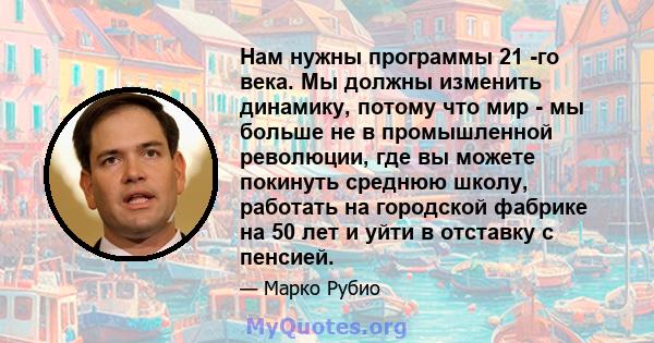 Нам нужны программы 21 -го века. Мы должны изменить динамику, потому что мир - мы больше не в промышленной революции, где вы можете покинуть среднюю школу, работать на городской фабрике на 50 лет и уйти в отставку с