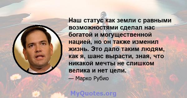 Наш статус как земли с равными возможностями сделал нас богатой и могущественной нацией, но он также изменил жизнь. Это дало таким людям, как я, шанс вырасти, зная, что никакой мечты не слишком велика и нет цели.