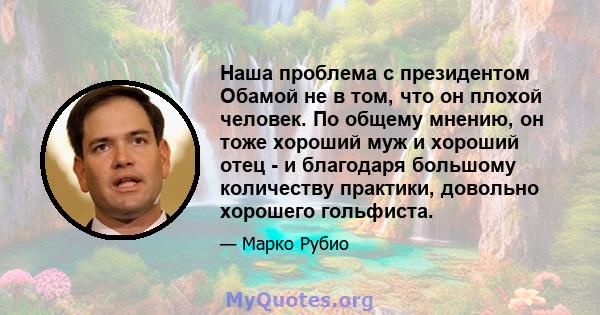 Наша проблема с президентом Обамой не в том, что он плохой человек. По общему мнению, он тоже хороший муж и хороший отец - и благодаря большому количеству практики, довольно хорошего гольфиста.