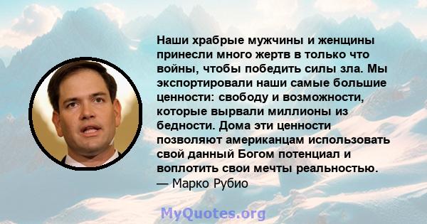 Наши храбрые мужчины и женщины принесли много жертв в только что войны, чтобы победить силы зла. Мы экспортировали наши самые большие ценности: свободу и возможности, которые вырвали миллионы из бедности. Дома эти