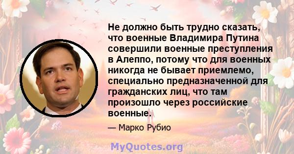 Не должно быть трудно сказать, что военные Владимира Путина совершили военные преступления в Алеппо, потому что для военных никогда не бывает приемлемо, специально предназначенной для гражданских лиц, что там произошло