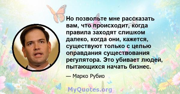 Но позвольте мне рассказать вам, что происходит, когда правила заходят слишком далеко, когда они, кажется, существуют только с целью оправдания существования регулятора. Это убивает людей, пытающихся начать бизнес.