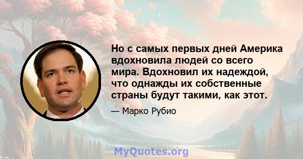 Но с самых первых дней Америка вдохновила людей со всего мира. Вдохновил их надеждой, что однажды их собственные страны будут такими, как этот.