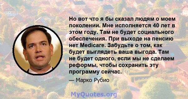 Но вот что я бы сказал людям о моем поколении. Мне исполняется 40 лет в этом году. Там не будет социального обеспечения. При выходе на пенсию нет Medicare. Забудьте о том, как будет выглядеть ваша выгода. Там не будет